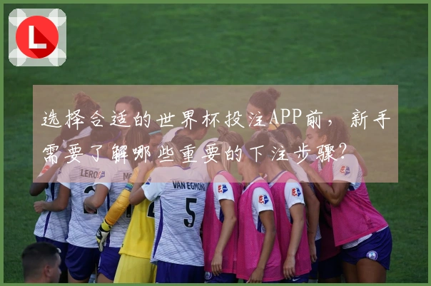 选择合适的世界杯投注APP前，新手需要了解哪些重要的下注步骤？