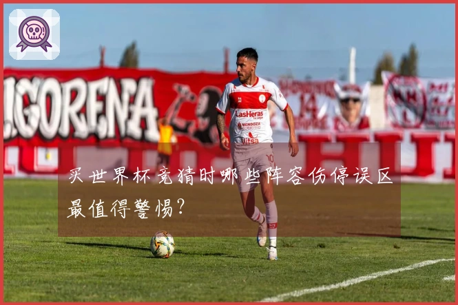 买世界杯竞猜时哪些阵容伤停误区最值得警惕？